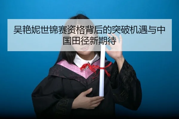 吴艳妮世锦赛资格背后的突破机遇与中国田径新期待