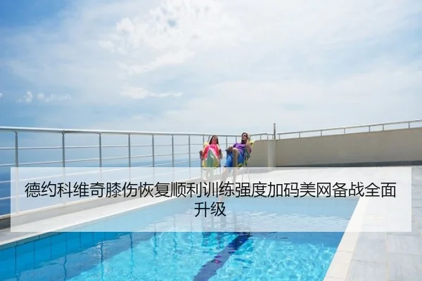 德约科维奇膝伤恢复顺利训练强度加码美网备战全面升级