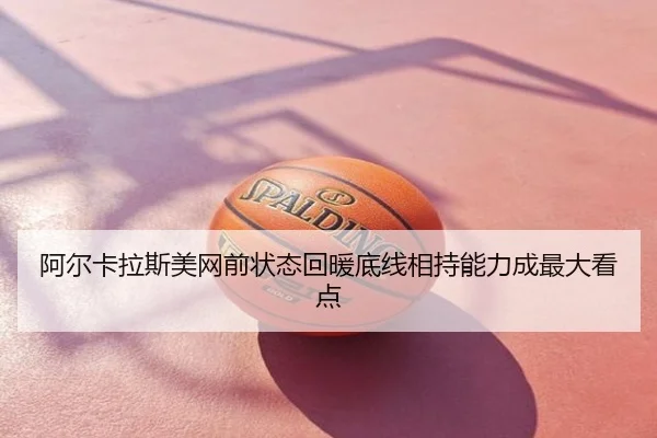 阿尔卡拉斯美网前状态回暖底线相持能力成最大看点
