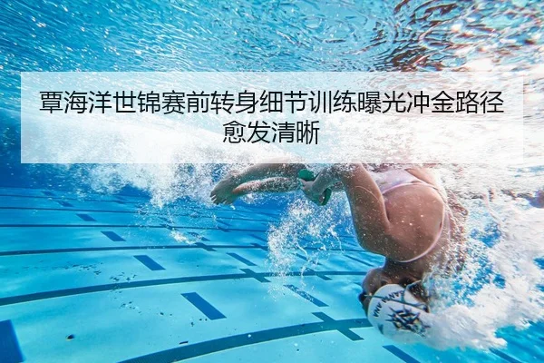 覃海洋世锦赛前转身细节训练曝光冲金路径愈发清晰